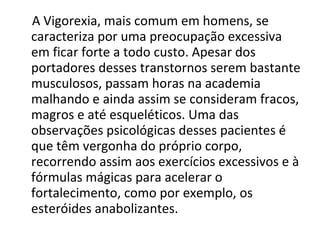 A Vigorexia, mais comum em homens, se caracteriza por uma preocupação excessiva em ficar forte a todo custo. Apesar dos portadores desses transtornos serem bastante musculosos, passam horas na academia malhando e ainda assim se consideram fracos, magros e até esqueléticos. Uma das observações psicológicas desses pacientes é que têm vergonha do próprio corpo, recorrendo assim aos exercícios excessivos e à fórmulas mágicas para acelerar o fortalecimento, como por exemplo, os esteróides anabolizantes. 