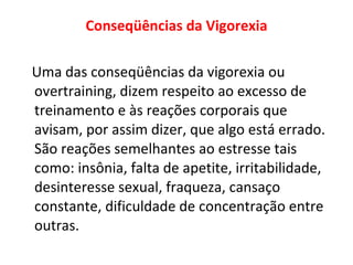 Conseqüências da Vigorexia Uma das conseqüências da vigorexia ou overtraining, dizem respeito ao excesso de treinamento e às reações corporais que avisam, por assim dizer, que algo está errado. São reações semelhantes ao estresse tais como: insônia, falta de apetite, irritabilidade, desinteresse sexual, fraqueza, cansaço constante, dificuldade de concentração entre outras. 