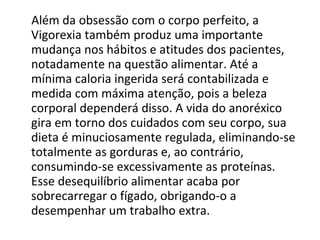 Além da obsessão com o corpo perfeito, a Vigorexia também produz uma importante mudança nos hábitos e atitudes dos pacientes, notadamente na questão alimentar. Até a mínima caloria ingerida será contabilizada e medida com máxima atenção, pois a beleza corporal dependerá disso. A vida do anoréxico gira em torno dos cuidados com seu corpo, sua dieta é minuciosamente regulada, eliminando-se totalmente as gorduras e, ao contrário, consumindo-se excessivamente as proteínas. Esse desequilíbrio alimentar acaba por sobrecarregar o fígado, obrigando-o a desempenhar um trabalho extra. 