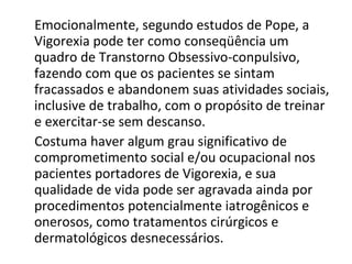 Emocionalmente, segundo estudos de Pope, a Vigorexia pode ter como conseqüência um quadro de Transtorno Obsessivo-conpulsivo, fazendo com que os pacientes se sintam fracassados e abandonem suas atividades sociais, inclusive de trabalho, com o propósito de treinar e exercitar-se sem descanso. Costuma haver algum grau significativo de comprometimento social e/ou ocupacional nos pacientes portadores de Vigorexia, e sua qualidade de vida pode ser agravada ainda por procedimentos potencialmente iatrogênicos e onerosos, como tratamentos cirúrgicos e dermatológicos desnecessários. 