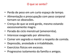 O que se sente?  Perda de peso em um curto espaço de tempo. Alimentação e preocupação com peso corporal tornam-se obsessões.  Crença de que se está gordo, mesmo estando excessivamente magro.  Parada do ciclo menstrual (amenorréia). Interesse exagerado por alimentos.  Comer em segredo e mentir a respeito de comida. Depressão, ansiedade e irritabilidade. Exercícios físicos em excesso. Progressivo isolamento da família e amigos. 