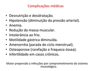 Complicações médicas    Desnutrição e desidratação.  Hipotensão (diminuição da pressão arterial).  Anemia. Redução da massa muscular. Intolerância ao frio. Motilidade gástrica diminuída. Amenorréia (parada do ciclo menstrual).  Osteoporose (rarefação e fraqueza óssea).  Infertilidade em casos crônicos. Maior propensão a infecções por comprometimento do sistema imunológico. 