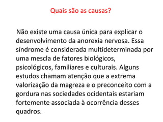 Quais são as causas?  Não existe uma causa única para explicar o desenvolvimento da anorexia nervosa. Essa síndrome é considerada multideterminada por uma mescla de fatores biológicos, psicológicos, familiares e culturais. Alguns estudos chamam atenção que a extrema valorização da magreza e o preconceito com a gordura nas sociedades ocidentais estariam fortemente associada à ocorrência desses quadros.  