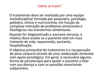 Como se trata?  O tratamento deve ser realizado por uma equipe multidisciplinar formada por psiquiatra, psicólogo, pediatra, clínico e nutricionista, em função da complexa interação de problemas emocionais e fisiológicos nos transtornos alimentares.  Quando for diagnosticada a anorexia nervosa, o médico deve avaliar se o paciente está em risco iminente de vida, requerendo, portanto, hospitalização.  O objetivo primordial do tratamento é a recuperação do peso corporal através de uma reeducação alimentar com apoio psicológico. Em geral, é necessária alguma forma de psicoterapia para ajudar o paciente a lidar com sua doença e com as questões emocionais subjacentes.  