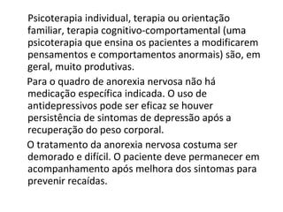 Psicoterapia individual, terapia ou orientação familiar, terapia cognitivo-comportamental (uma psicoterapia que ensina os pacientes a modificarem pensamentos e comportamentos anormais) são, em geral, muito produtivas.  Para o quadro de anorexia nervosa não há medicação específica indicada. O uso de antidepressivos pode ser eficaz se houver persistência de sintomas de depressão após a recuperação do peso corporal.  O tratamento da anorexia nervosa costuma ser demorado e difícil. O paciente deve permanecer em acompanhamento após melhora dos sintomas para prevenir recaídas.  