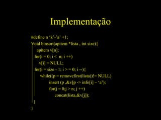 Implementação #define n ‘k’-’a’ +1; Void binsort(apitem *lista , int size){ apitem v[n]; for(i = 0; i <  n; i ++)  v[i] = NULL; for(i = size - 1; i > = 0; i --){ while((p = removefirst(lista))!= NULL) insert (p ,&v[p -> info[i] – ‘a’); for(j = 0;j > n; j ++) concat(lista,&v[j]); } } 