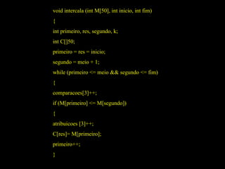 void intercala (int M[50], int inicio, int fim) { int primeiro, res, segundo, k; int C[]50; primeiro = res = inicio; segundo = meio + 1; while (primeiro <= meio && segundo <= fim) { comparacoes[3]++; if (M[primeiro] <= M[segundo]) { atribuicoes [3]++; C[res]= M[primeiro]; primeiro++; } 