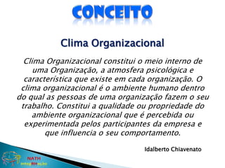 ConceitoClima OrganizacionalClima Organizacional constitui o meio interno de uma Organização, a atmosfera psicológica e característica que existe em cada organização. O clima organizacional é o ambiente humano dentro do qual as pessoas de uma organização fazem o seu trabalho. Constitui a qualidade ou propriedade do ambiente organizacional que é percebida ou experimentada pelos participantes da empresa e que influencia o seu comportamento. Idalberto Chiavenato NATHintegRHação