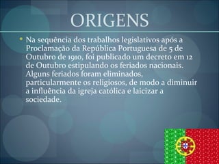 ORIGENS Na sequência dos trabalhos legislativos após a Proclamação da República Portuguesa de 5 de Outubro de 1910, foi publicado um decreto em 12 de Outubro estipulando os feriados nacionais. Alguns feriados foram eliminados, particularmente os religiosos, de modo a diminuir a influência da igreja católica e laicizar a sociedade. 