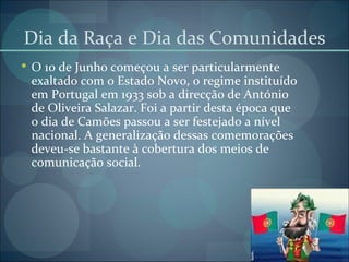 Dia da Raça e Dia das Comunidades O 10 de Junho começou a ser particularmente exaltado com o Estado Novo, o regime instituído em Portugal em 1933 sob a direcção de António de Oliveira Salazar. Foi a partir desta época que o dia de Camões passou a ser festejado a nível nacional. A generalização dessas comemorações deveu-se bastante à cobertura dos meios de comunicação social. 