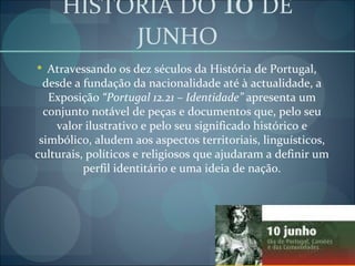 HISTORIA DO   10   DE JUNHO Atravessando os dez séculos da História de Portugal, desde a fundação da nacionalidade até à actualidade, a Exposição  “Portugal 12.21 – Identidade”  apresenta um conjunto notável de peças e documentos que, pelo seu valor ilustrativo e pelo seu significado histórico e simbólico, aludem aos aspectos territoriais, linguísticos, culturais, políticos e religiosos que ajudaram a definir um perfil identitário e uma ideia de nação. 