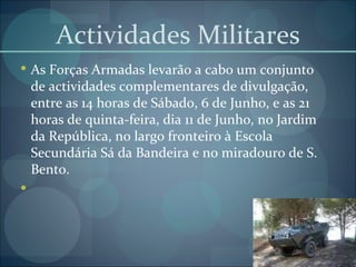 Actividades Militares As Forças Armadas levarão a cabo um conjunto de actividades complementares de divulgação, entre as 14 horas de Sábado, 6 de Junho, e as 21 horas de quinta-feira, dia 11 de Junho, no Jardim da República, no largo fronteiro à Escola Secundária Sá da Bandeira e no miradouro de S. Bento. 