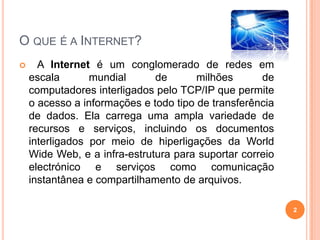 O que é a Internet?   A Internet é um conglomerado de redes em escala mundial de milhões de computadores interligados pelo TCP/IP que permite o acesso a informações e todo tipo de transferência de dados. Ela carrega uma ampla variedade de recursos e serviços, incluindo os documentos interligados por meio de hiperligações da World Wide Web, e a infra-estrutura para suportar correio electrónico e serviços como comunicação instantânea e compartilhamento de arquivos.2