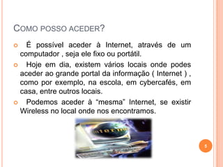 Como posso aceder?   É possível aceder à Internet, através de um computador , seja ele fixo ou portátil.   Hoje em dia, existem vários locais onde podes aceder ao grande portal da informação ( Internet ) , como por exemplo, na escola, em cybercafés, em casa, entre outros locais.   Podemos aceder à “mesma” Internet, se existir Wireless no local onde nos encontramos.5