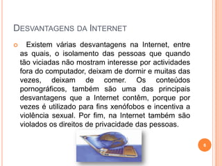 Desvantagens da Internet   Existem várias desvantagens na Internet, entre as quais, o isolamento das pessoas que quando tão viciadas não mostram interesse por actividades fora do computador, deixam de dormir e muitas das vezes, deixam de comer.Os conteúdos pornográficos, também são uma das principais desvantagens que a Internet contêm, porque por vezes é utilizado para fins xenófobos e incentiva a violência sexual. Por fim, na Internet também são violados os direitos de privacidade das pessoas.6