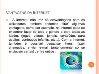 Vantagens da Internet   A Internet, não traz só desvantagens para os utilizadores, também podemos “tirar” algumas vantagens, como por exemplo, na internet pode-se encontrar lazer de todo o género e para todas as idades (jogos, vídeos, jornais, conteúdos para adultos, conteúdos infantis, etc...). Com a Internet, também é possível pesquisar livros, fazer chamadas, enviar e-mail (anteriormente só se enviavam cartas) , entre outros .7