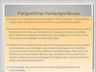 Perspectivas contemporâneas Ao avaliar as consequências das nossas acções, temos de pensar imparcialmente no bem-estar de todos os seres sencientes seja qual for a sua espécie. Parte de uma visão deontológica da ética, pensa mais precisamente, que os seres humanos têm direitos que não podem ser violados em nome da felicidade geral. Para quem adopta esta perspectiva, como Regan, só a abolição do uso de animais na investigação científica é aceitável. Os defensores dos direitos também são mais radicais quanto ao uso dos animais na alimentação, pois sustentam que é errado matá-los para os comermos, mesmo que estes tenham sido criados em condições dignas. Mas mesmo os filósofos mais conservadores afirmam que, embora os animais não tenham direitos, ainda assim temos obrigações em relação a eles, como a de não lhes infligir sofrimento desnecessário. Uma curiosidade, até uma tourada tem a reprovação dos filósofos mais tradicionalistas. 