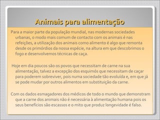 Animais para alimentação  Para a maior parte da população mundial, nas modernas sociedades urbanas, o modo mais comum de contacto com os animais é nas refeições, a utilização dos animais como alimento é algo que remonta desde os primórdios da nossa espécie, na altura em que descobrimos o fogo e desenvolvemos técnicas de caça. Hoje em dia poucos são os povos que necessitam de carne na sua alimentação, talvez a excepção dos esquimós que necessitam de caçar para poderem sobreviver, pois numa sociedade tão evoluída e, em que já se pode mudar por outros alimentos em substituição da carne.  Com os dados esmagadores dos médicos de todo o mundo que demonstram que a carne dos animais não é necessária à alimentação humana pois os seus benefícios são escassos e o mito que produz longevidade é falso. 