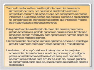 Temos de avaliar a ética da utilização da carne dos animais na alimentação humana, nos países industrializados estamos a compactuar com uma situação em que nos sobrepomos os nossos interesses e luxo pelos direitos dos animais, o principio da igualdade na consideração de interesses não permite que interesses maiores sejam sacrificados a interesses menores. Esta posição contra a utilização da carne dos animais para nosso próprio beneficio é suportada quando os animais são submetidos a condições de vida miseráveis, para apenas o ser humano dispor da sua carne ao mais baixo preço.  Os novos modos de criação intensiva aplicam a ciência e a tecnologia para ter a carne na mesa a um preço acessível e mais depressa.  Um destes modos, e pôr vários animais aprisionados em jaulas sobrelotadas durante toda a sua vida ou por exemplo, em alguns países industrializados existem aviários em que os produtores colocam luzes artificias para simular a luz do dia, pois as galinhas só consomem durante do o dia, são inúmeros os sacrifícios animais neste século 