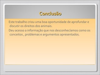 Conclusão Este trabalho criou uma boa oportunidade de aprofundar e discutir os direitos dos animais. Deu acesso a informação que nos desconhecíamos como os conceitos , problemas e argumentos apresentados. 