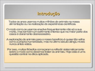 Todos os anos usamos muitos milhões de animais na nossa alimentação ou na realização de experiências científicas.  O modo como os usamos envolve frequentemente não só a sua morte, mas também um sofrimento intenso que na maior parte dos casos é claramente desnecessário.  A exploração de animais para o nosso benefício é quase tão velha como a própria humanidade, mas no último século atingiu níveis nunca antes vistos. Por isso, muitos filósofos começaram a reflectir sistematicamente sobre o modo como devemos tratar os animais. Hoje esta é uma questão central na ética aplicada. Introdução 