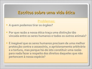 Escritos sobre uma vida ética Problemas: A quem podemos tirar os órgãos? Por que razão a nossa ética traça uma distinção tão vincada entre os seres humanos e todos os outros animais? É inegável que os seres humanos precisam de uma melhor protecção contra o assassínio, o aprisionamento arbitrário e a tortura, mas porque há-de isto constituir uma razão para nada fazer a respeito dos direitos daqueles que não pertencem à nossa espécie? 