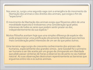 Nos anos 70, surgiu uma segunda vaga com a emergência do movimento da libertação dos animais e dos direitos dos animais, que exigia o fim do “especismo”.  O movimento da libertação dos animais exigiu que fôssemos além de uma moralidade especista e tivéssemos uma consideração igual pelos interesses de todos os seres que podem sentir prazer ou dor, independentemente da sua espécie.”  Muitos filósofos aceitam hoje que uma simples diferença de espécie não pode proporcionar uma justificação eticamente defensável para termos mais consideração pelos interesses de um ser do que pelos outros. Uma terceira vaga surgiu do crescente conhecimento dos animais não humanos, especialmente dos grandes símios. Jane Goodall foi o primeiro ser humano a ser tão aceite por um grupo de chimpanzés em liberdade que pôde passar centenas de horas a observá-los de perto no seu habitat natural. As suas observações destruíram repentinamente as barreiras que erguemos entre nós e os outros animais. 