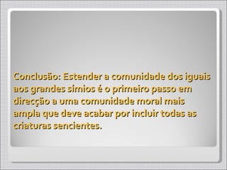 Conclusão: Estender a comunidade dos iguais aos grandes símios é o primeiro passo em direcção a uma comunidade moral mais ampla que deve acabar por incluir todas as criaturas sencientes. 