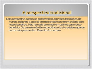 A perspectiva tradicional Esta perspectiva baseia-se geralmente numa visão teleológica do mundo, segundo a qual os animais existem ou foram criados para nosso benefício. Não há nada de errado em usá-los para nosso benefício. Os animais não têm consciência de si e existem apenas como meio para um fim. Esse fim é o homem. 