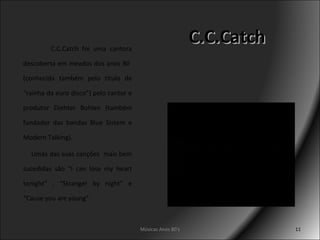 C.C.Catch C.C.Catch foi uma cantora descoberta em meados dos anos 80  (conhecida também pelo título de “rainha da euro disco”) pelo cantor e produtor Diehter Bohlen (também fundador das bandas Blue Sistem e Modern Talking). Umas das suas canções  mais bem sucedidas são “I can lose my heart tonight” , “Stranger by night” e “Cause you are young”. Músicas Anos 80's 