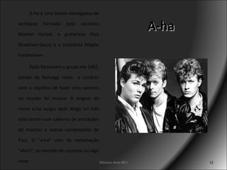 A-ha A-ha é uma banda norueguesa de synthpop formada pelo vocalista Morten Harket, o guitarrista Paul Waaktaar-Savoy e o tecladista Magne Furuholmen. Após formarem o grupo em 1982, saíram da Noruega rumo  a Londres com o objetivo de fazer uma carreira no mundo da música. A origem do nome a-ha surgiu após Mags ter lido este termo num caderno de anotações de músicas e outras composições de Paul. O "a-ha" vem da exclamação "aha!!", no sentido de surpresa ou algo novo Músicas Anos 80's 