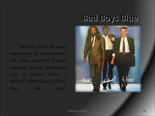Bad Boys Blue   Bad Boys Blue é um grupo multinacional de música baseado em Colónia Alemanha. O grupo conseguiu sucesso internacional com as músicas “You’re a Woman”, “Pretty Young” e  “Come Back and Stay”. Músicas Anos 80's 