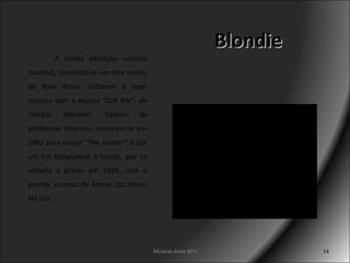 Blondie Músicas Anos 80's A banda alcançou sucesso mundial, tornando-se um dos ícones do New Wave. Voltaram a fazer sucesso com a música “ Call Me” , de Giorgio Moroder. Depois de problemas internos, reuniram-se em 1982 para lançar “ The Hunter”  e pôr um fim temporário à banda, que só voltaria a gravar em 1999, com o grande sucesso de  Maria , do álbum  No Exit . 