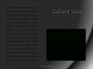 Culture Club O cantor britânico Boy George e o baixista Michael Craig formaram em 1982 o grupo “In Praise of Lemmings” , que mudou em seguida o nome para “Sex Gang Children” . O nome exótico , rendeu-lhes a acusação de pedofilia , o que levou a troca do nome do grupo para “Culture Club” . Assinando com a gravadora Virgin ,lançaram o primeiro single, “White Boy”, seguido por “I’m Afraid Of Me” mas o sucesso veio realmente com “Do You Really Want To Hurt Me” . O primeiro álbum da banda , “Kissing to Be Clever” tornou-se um grande sucesso. Músicas Anos 80's 