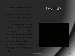 Level 42 Músicas Anos 80's Level 42 é uma banda inglesa de música pop formada nos anos 80. Teve seu máximo nas décadas de 80 e 90, com canções nas paradas de sucesso  no mundo.  É reconhecida pela alta qualidade dos músicos, destacando principalmente Mark King, baixista e vocalista do grupo. A banda terminou sua atividade no ano de 1994, mais tarde, em 2001 voltaram a reunir-se, e em 2006 lançou um novo trabalho de estúdio 