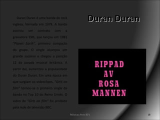 Duran Duran Músicas Anos 80's Duran Duran é uma banda de rock inglesa, formada em 1978. A banda assinou um contrato com a gravadora EMI, que lançou em 1981  "Planet Earth" , primeiro compacto do grupo. O single alcançou um grande sucesso e chegou a posição 12 da parada musical britânica. A partir daí, aumentou a popularidade do Duran Duran. Em uma época em que surgiam os videoclipes,  "Girls on film"  tornou-se o primeiro single da banda no Top 10 do Reino Unido. O video de  "Girls on film"  foi proibido pela rede de televisão BBC.  