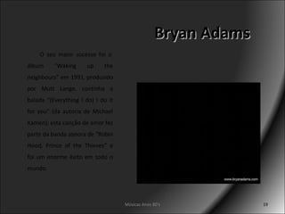 Bryan Adams Músicas Anos 80's   O seu maior sucesso foi o álbum “Waking up the neighbours” em 1991, produzido por Mutt Lange, continha a balada “(Everything I do) I do it for you” (da autoria de Michael Kamen); esta canção de amor fez parte da banda sonora de “Robin Hood, Prince of the Thieves” e foi um enorme êxito em todo o mundo. 