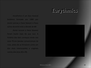 Eurythmics Músicas Anos 80's Eurythmics é um duo musical britânico formado em 1980 por Annie Lennox e Dave Stewart e ficou activo durante toda a década de 80. Annie Lennox e Dave Stewart foram muito mais do que isso. A história dos dois começou ainda nos anos 70 em bandas convencionais de rock, antes de se firmarem como um dos mais interessantes e originais nomes dos anos 80 e 90. 
