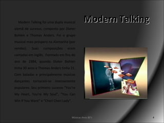 Modern Talking Modern Talking foi uma dupla musical alemã de sucesso, composto por Dieter Bohlen e Thomas Anders. Foi o grupo musical mais próspero na Alemanha (por vendas). Suas composições eram cantadas em inglês.  Formado em fins do ano de 1984, quando Dieter Bohlen tinha 30 anos e Thomas Anders tinha 21. Com baladas e principalmente músicas dançantes tornaram-se imensamente populares.  Seu primeiro sucesso “You’re My Heart, You’re My Soul”, “You Can Win If You Want” e “Cheri Cheri Lady”.  Músicas Anos 80's 