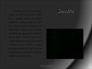 Sandra Sandra é uma cantora de origem alemã, que ficou conhecida em 1985 com o grande sucesso de “Maria Magdalena”. Anteriormente fez parte duma banda, chamada Arabesque. Em 1984 gravou “Japan ist weit” a versão em alemão do sucesso dos Alphaville “Big in japan”. Michael Cretu, o ex-marido de Sandra, foi um dos grandes mentores do seu sucesso, e Sandra participou mesmo num dos projectos mais fantásticos de sempre, o projecto ENIGMA, de Michael Cretu. Músicas Anos 80's 