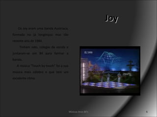 Joy Músicas Anos 80's Os Joy eram uma banda Austríaca, formada no já longínquo mas tão recente ano de 1984. Tinham sido, colegas de escola e juntaram-se em 84 para formar a banda.   A música "Touch by touch" foi a sua música mais célebre e que tem um excelente ritmo. 