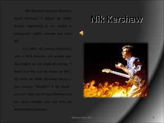 Nik Kershaw Nik Kershaw (nascido Nicholas David Kershaw, 1 Março de 1958, Bristol, Inglaterra) é um cantor e compositor inglês, popular nos anos 80.   Em 1983, ele assinou contracto com a MCA Records, um acordo que deu origem ao seu single de estreia, “I Won’t Let the Sun Go Down on Me”. No início de 1984, Kershaw lançou o seu sucesso “Wouldn’t It Be Good”, com um videoclip em que Kershaw era um alien vestido com um fato de chroma keyna Europa. Músicas Anos 80's 