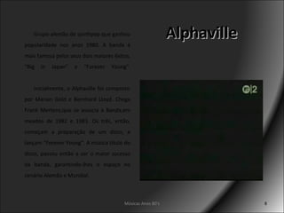 Alphaville Grupo alemão de synthpop que ganhou popularidade nos anos 1980. A banda é mais famosa pelos seus dois maiores êxitos, “Big in Japan” e “Forever Young”.   Inicialmente, o Alphaville foi composto por Marian Gold e Bernhard Lloyd. Chega Frank Mertens,que se associa à Banda,em meados de 1982 e 1983. Os três, então, começam a preparação de um disco, e lançam “Forever Young”. A música título do disco, passou então a ser o maior sucesso da banda, garantindo-lhes o espaço no cenário Alemão e Mundial. Músicas Anos 80's 