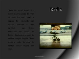 Berlin Músicas Anos 80's “ Take My Breath Away "  é o nome de uma canção de amor do filme  Top Gun  (1986). A música foi produzida por Giorgio Moroder e Tom Whitlock  para Berlin, executado pela banda de Berlin.  Ganharam o óscar de melhor canção original, bem como o globo de ouro de melhor canção original em 1987. 