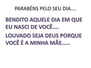 PARABÉNS PELO SEU DIA....BENDITO AQUELE DIA EM QUE EU NASCI DE VOCÊ....             LOUVADO SEJA DEUS PORQUE VOCÊ É A MINHA MÃE.....