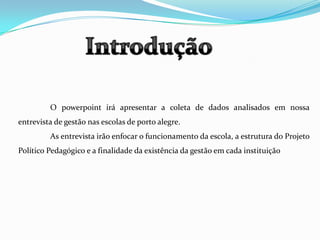 Introdução	O powerpoint irá apresentar a coleta de dados analisados em nossa entrevista de gestão nas escolas de porto alegre.	As entrevista irão enfocar o funcionamento da escola, a estrutura do Projeto Político Pedagógico e a finalidade da existência da gestão em cada instituição