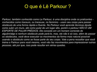 O que é Lê Parkour ?   Parkour, também conhecido como Le Parkour, é uma disciplina onde os praticantes - conhecidos como traceurs, ou traceuse, no feminino - usam seu corpo para passar obstáculo de uma forma rápida e fluente. No Parkour você aprende técnicas desde como subir um muro, até como pular de um lugar alto, porém o parkour NÃO É UM ESPORTE DE PULAR PRÉDIOS. Ele consiste em um homem correndo de alguém/algo e nenhum obstáculo pode pará-lo, mas, ele não é só isso, além de passar os obstáculos, você deve executar os movimentos da forma mais natural possível usando o obstáculo como se fosse parte do seu corpo. Vale a pena ressaltar que você treina o Parkour para você mesmo, você não faz movimentos para impressionar outras pessoas, até por que, isso pode resultar em sérias quedas.   