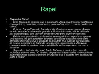 Rapel   O que é o Rapel         Uma técnica de descida que o praticante utiliza para transpor obstáculos como prédios, paredões, cachoeiras, entre outros, com o uso de cordas ou cabos.        O termo "rappel" vem do francês e significa trazer e recuperar. Apesar de não se saber exatamente quando a técnica foi criada, ela foi utilizada por espeleólogos, que usavam desse recurso para explorar cavernas.       Existe uma grande discussão sobre se o rapel é um esporte ou apenas uma técnica. os que acreditam se tratar do esporte encaram como uma atividade divertida e que é utilizada sem outros fins, apenas por diversão. Já os que acreditam se tratar de uma técnica, geralmente a utilizavam como um meio de realizar outra modalidade, outro esporte ou mesmo a trabalho.       Segundo o instrutor de rapel, Saulo Roberto, a prática tem crescido muito nos últimos anos. "O número de pessoas interessadas na modalidade aumentou muito graças a grande divulgação que o esporte tem conseguido junto à mídia". 