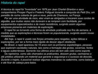 Historia do rapel    A   técnica do rapel foi "inventada" em 1879 por Jean Charlet-Stranton e seus companheiros Prosper Payot e Frederic Folliguet durante a conquista do Petit Dru, um paredão de rocha coberta de gelo e neve, perto de Chamonix, na França.        Por ser uma atividade de risco, eles viram-se obrigados a trocarem suas cordas de algodão, que muitas vezes não duravam e se rompiam com facilidade, por equipamentos especializados e de maior resistência, surgindo assim algumas empresas pioneiras em materiais de exploração.       O rapel foi se tornando uma forma de atividade praticada nos fins de semana, à medida que as explorações e técnicas foram se popularizando, surgindo assim novas modalidades.       Até hoje, o rapel é usado nas forças armadas para resgates, ações táticas e explorações, por ser a forma mais rápida de descer algum obstáculo.       No Brasil, o rapel apareceu há 15 anos com os primeiros espeleólogos, pessoas que exploram cavidades naturais, tais como a formação das grutas, cavernas, fontes e águas subterrâneas. Somente nos últimos anos ele tem sido visto como esporte.       Os rapineiros, como são chamados os praticantes, descem grutas, cachoeiras e até prédios utilizando um material que garante a segurança e o sucesso da descida. Durante o trajeto, é possível realizar algumas manobras na cadeirinha, como balançar e até ficar de cabeça para baixo.    