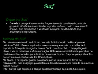 Surf  O que é o Surf   O  surfe  é uma prática esportiva frequentemente considerada parte do grupo de atividades denominadas esportes radicais, dado o seu aspecto criativo, cuja proficiência é verificada pelo grau de dificuldade dos movimentos executados.   Historia do Surf   Os primeiros relatos do surf dizem que este foi introduzido no Havai pelo rei polinésio Tahíto. Porém, o primeiro fato concreto que revelou a existência do esporte foi feito pelo navegador James Cook, que descobriu o arquipélago do Havai e viu os primeiros surfistas em ação. Utilizavam-se inicialmente pranchas de madeira confeccionadas para deslizar nas ondas do mar. Os principais praticantes do surf eram os canibais da ilha Chuka-chuka. Na época, o navegador gostou do esporte por se tratar de uma forma de relaxamento, mas as igrejas prostestantes desestimularam por mais de cem anos a prática de surf. P.S.: Talvez isso explique o porque da descriminação que ainda hoje existe. 